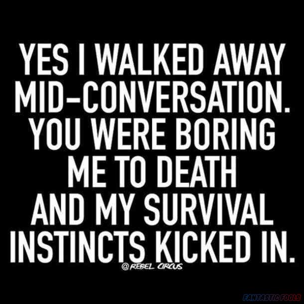 YES I WALKED AWAY MID CONVERSATION YOU WERE BORING ME TO DEATH AND MY SURVIVAL INSTINCT